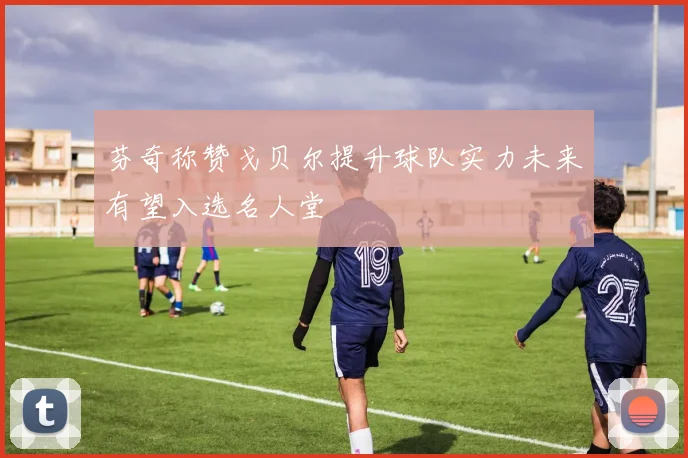 芬奇称赞戈贝尔提升球队实力未来有望入选名人堂