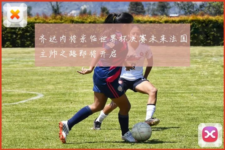 齐达内将亲临世界杯决赛未来法国主帅之路即将开启