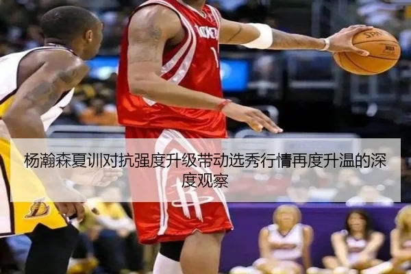 杨瀚森夏训对抗强度升级带动选秀行情再度升温的深度观察