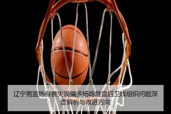 辽宁男篮热身赛失误偏多杨鸣复盘后卫线组织问题深度解析与改进方向