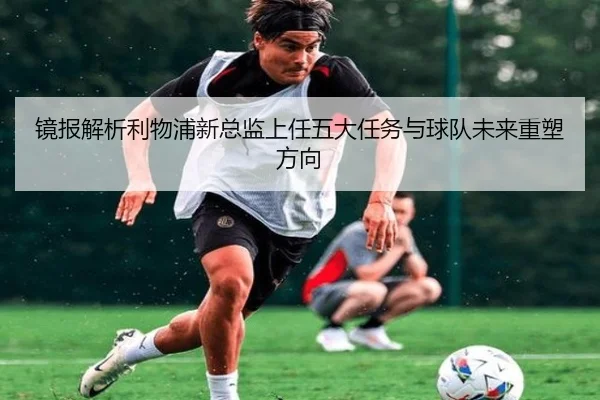 镜报解析利物浦新总监上任五大任务与球队未来重塑方向