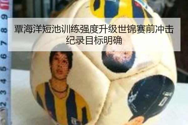 覃海洋短池训练强度升级世锦赛前冲击纪录目标明确